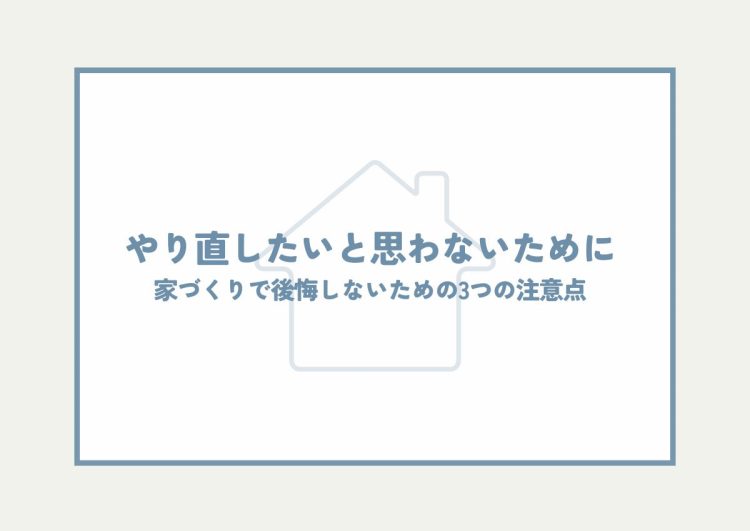 やり直したいと思わないために！家づくりで後悔しないための3つの注意点