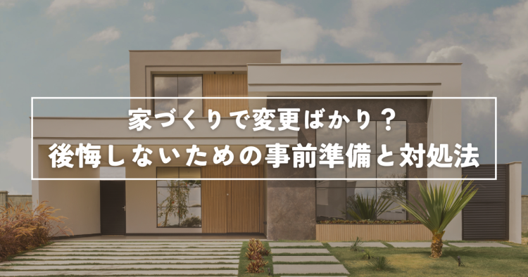 家づくりで変更ばかり？後悔しないための事前準備と対処法